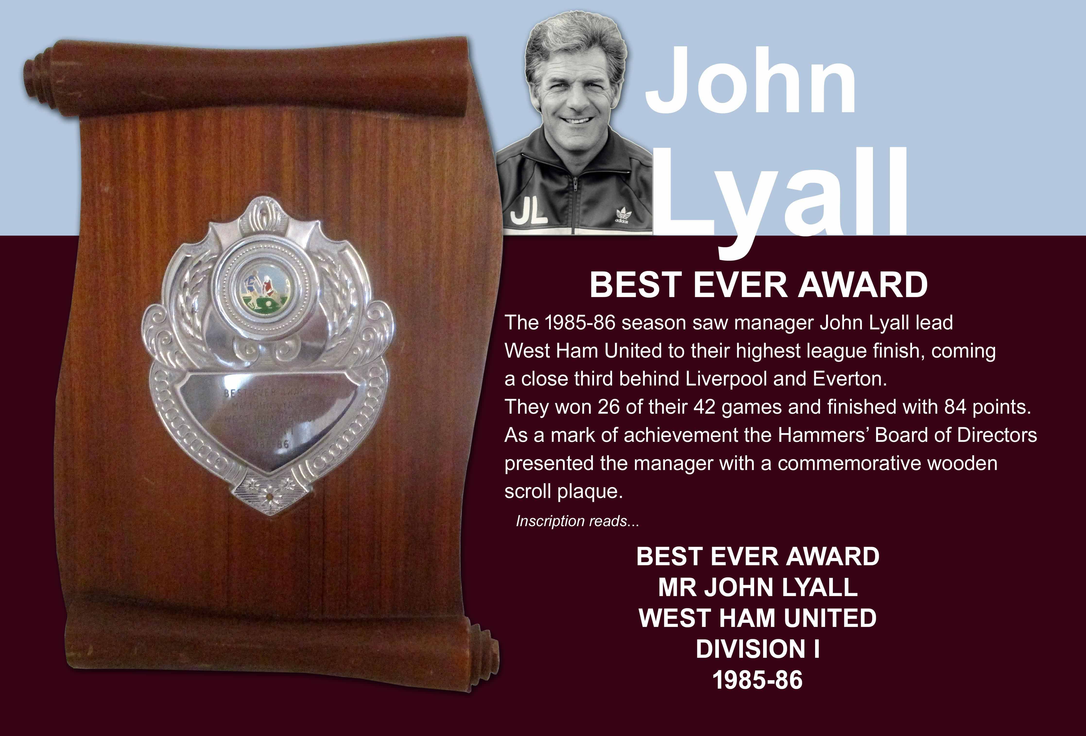 John Lyalls West Ham 85/86 Best Ever Award From Directors: This season West Ham achieved their best ever 3rd place and won 26 of their 42 matches with 84 points. The board who had fought hard to keep Lyall after interest from Ipswich.
